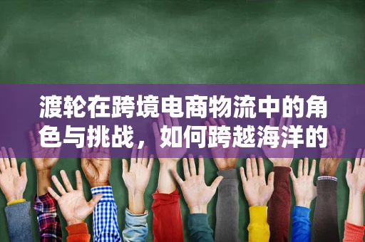 渡轮在跨境电商物流中的角色与挑战，如何跨越海洋的‘最后一公里’？