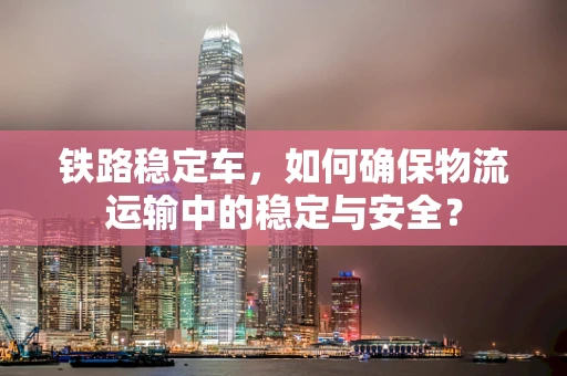 铁路稳定车，如何确保物流运输中的稳定与安全？