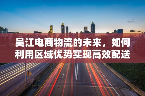 吴江电商物流的未来，如何利用区域优势实现高效配送？