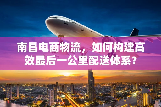 南昌电商物流，如何构建高效最后一公里配送体系？