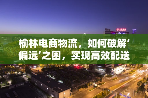 榆林电商物流，如何破解‘偏远’之困，实现高效配送？