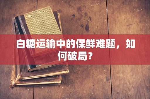 白糖运输中的保鲜难题，如何破局？