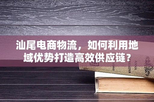 汕尾电商物流，如何利用地域优势打造高效供应链？