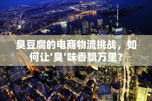 臭豆腐的电商物流挑战，如何让‘臭’味香飘万里？