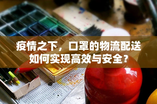 疫情之下，口罩的物流配送如何实现高效与安全？