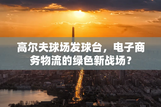 高尔夫球场发球台，电子商务物流的绿色新战场？