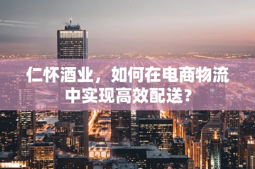 仁怀酒业，如何在电商物流中实现高效配送？