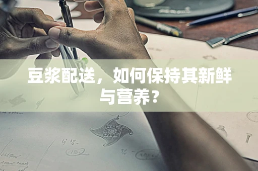 豆浆配送，如何保持其新鲜与营养？