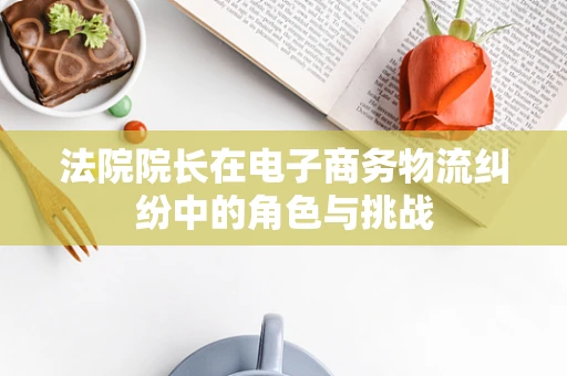 法院院长在电子商务物流纠纷中的角色与挑战