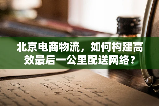 北京电商物流，如何构建高效最后一公里配送网络？
