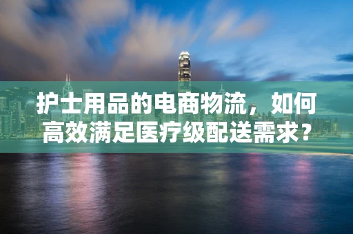 护士用品的电商物流，如何高效满足医疗级配送需求？