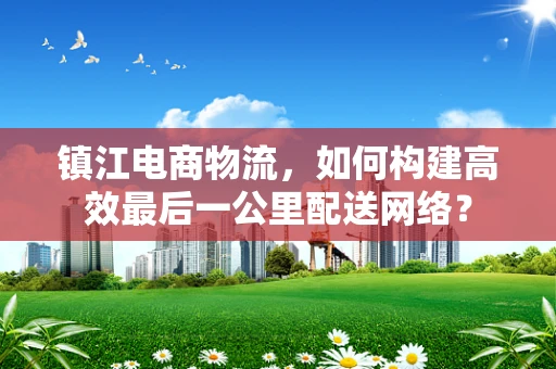 镇江电商物流，如何构建高效最后一公里配送网络？