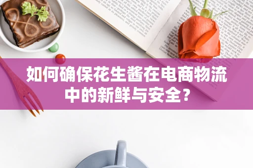 如何确保花生酱在电商物流中的新鲜与安全？
