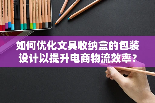 如何优化文具收纳盒的包装设计以提升电商物流效率？