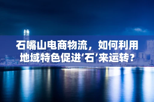 石嘴山电商物流，如何利用地域特色促进‘石’来运转？