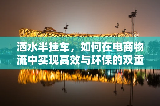 洒水半挂车，如何在电商物流中实现高效与环保的双重平衡？