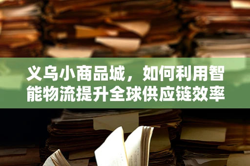 义乌小商品城，如何利用智能物流提升全球供应链效率？
