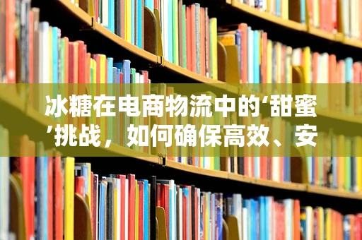 冰糖在电商物流中的‘甜蜜’挑战，如何确保高效、安全送达？