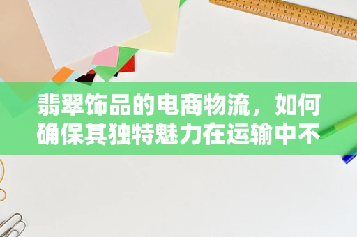 翡翠饰品的电商物流，如何确保其独特魅力在运输中不被‘磨灭’？
