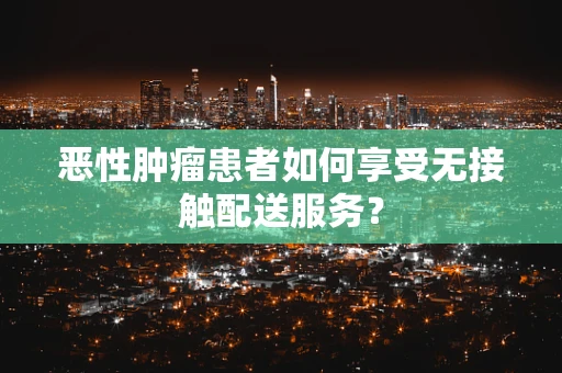 恶性肿瘤患者如何享受无接触配送服务？