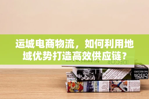 运城电商物流，如何利用地域优势打造高效供应链？