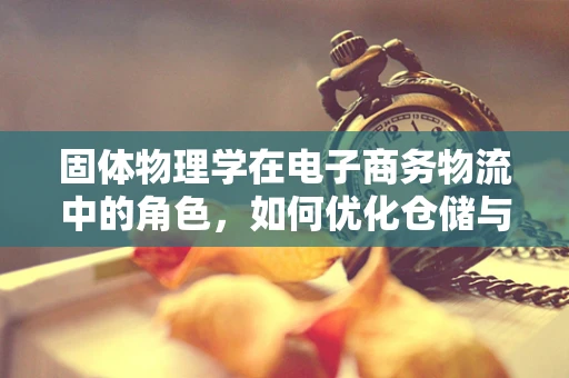 固体物理学在电子商务物流中的角色，如何优化仓储与运输的‘硬实力’？
