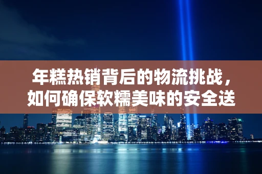 年糕热销背后的物流挑战，如何确保软糯美味的安全送达？