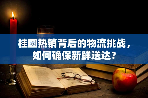 桂圆热销背后的物流挑战，如何确保新鲜送达？