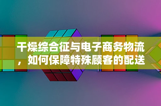 干燥综合征与电子商务物流，如何保障特殊顾客的配送体验？