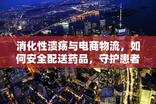 消化性溃疡与电商物流，如何安全配送药品，守护患者健康？