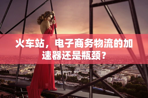 火车站，电子商务物流的加速器还是瓶颈？