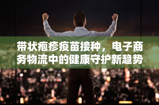 带状疱疹疫苗接种，电子商务物流中的健康守护新趋势？