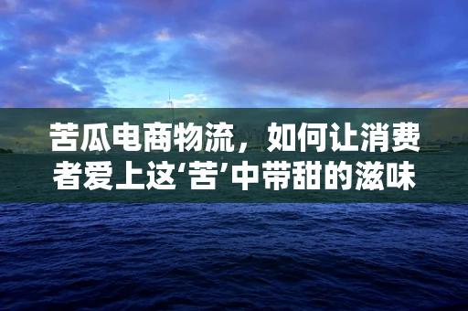 苦瓜电商物流，如何让消费者爱上这‘苦’中带甜的滋味？