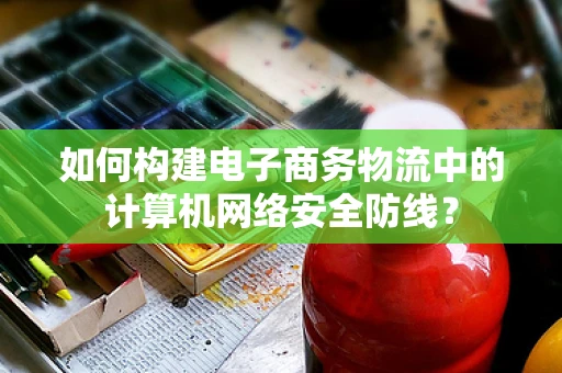 如何构建电子商务物流中的计算机网络安全防线？