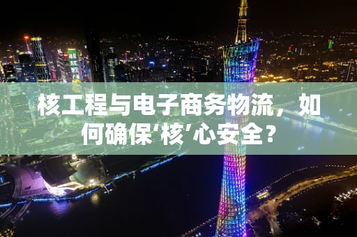 核工程与电子商务物流，如何确保‘核’心安全？
