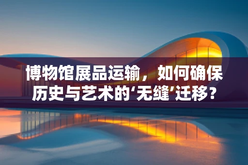 博物馆展品运输，如何确保历史与艺术的‘无缝’迁移？