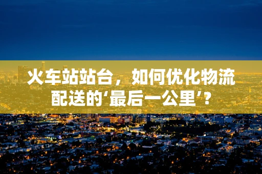 火车站站台，如何优化物流配送的‘最后一公里’？