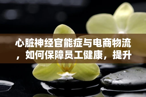 心脏神经官能症与电商物流，如何保障员工健康，提升工作效率？