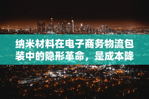 纳米材料在电子商务物流包装中的隐形革命，是成本降低还是环保升级？