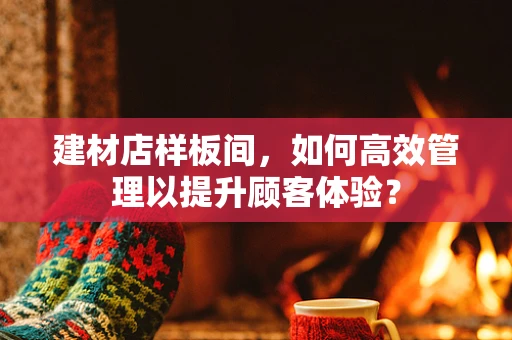 建材店样板间，如何高效管理以提升顾客体验？