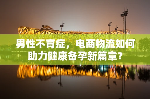 男性不育症，电商物流如何助力健康备孕新篇章？