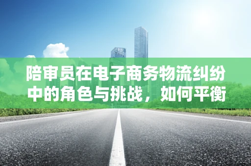 陪审员在电子商务物流纠纷中的角色与挑战，如何平衡公正与效率？