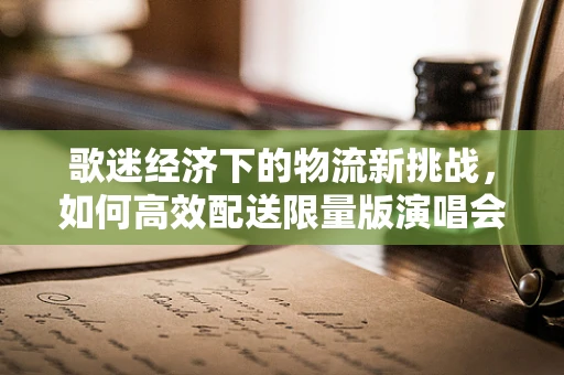歌迷经济下的物流新挑战，如何高效配送限量版演唱会周边？