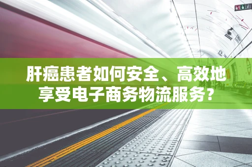 肝癌患者如何安全、高效地享受电子商务物流服务？