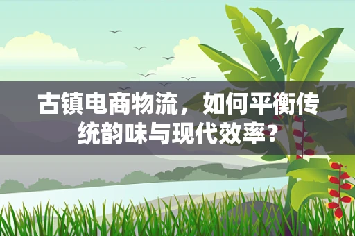 古镇电商物流，如何平衡传统韵味与现代效率？