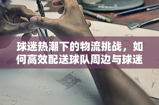 球迷热潮下的物流挑战，如何高效配送球队周边与球迷商品？