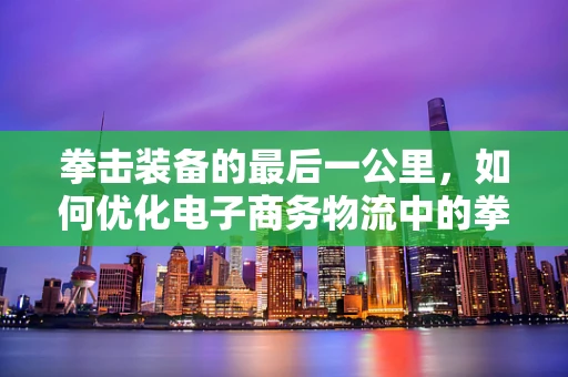 拳击装备的最后一公里，如何优化电子商务物流中的拳击用品配送？