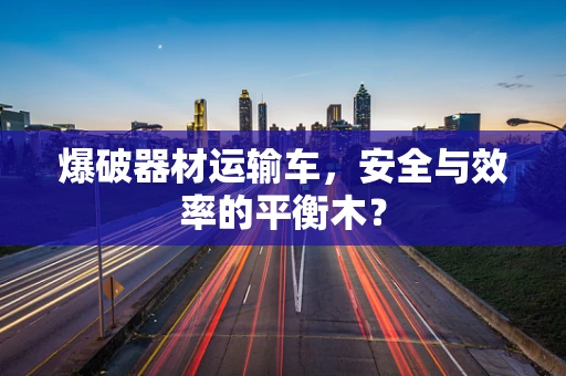 爆破器材运输车，安全与效率的平衡木？