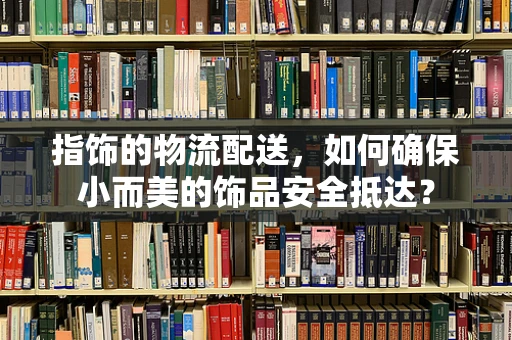 指饰的物流配送，如何确保小而美的饰品安全抵达？