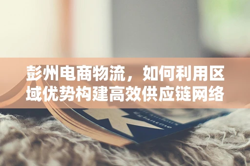 彭州电商物流，如何利用区域优势构建高效供应链网络？